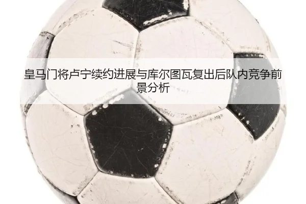皇马门将卢宁续约进展与库尔图瓦复出后队内竞争前景分析 | cc7c7.app
