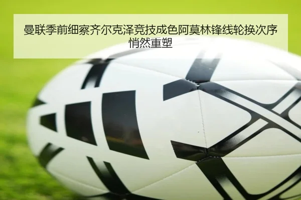 曼联季前细察齐尔克泽竞技成色阿莫林锋线轮换次序悄然重塑