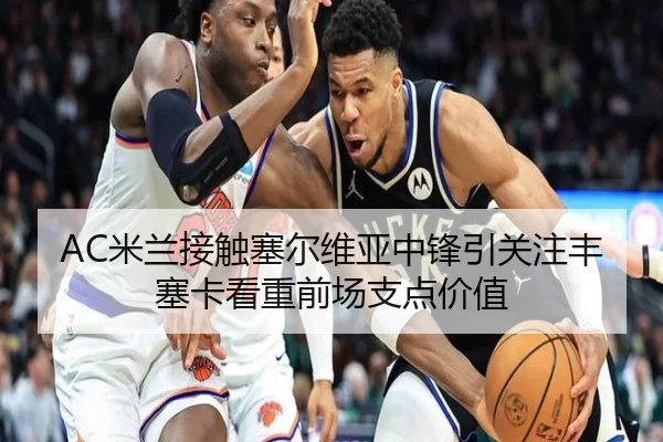 AC米兰接触塞尔维亚中锋引关注丰塞卡看重前场支点价值（cc7c7.app）